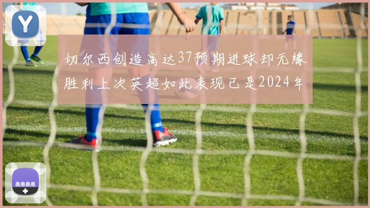 切尔西创造高达37预期进球却无缘胜利上次英超如此表现已是2024年3月