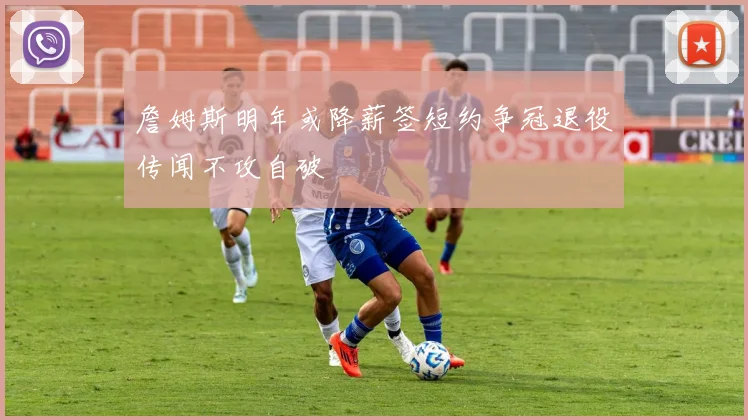 詹姆斯明年或降薪签短约争冠退役传闻不攻自破
