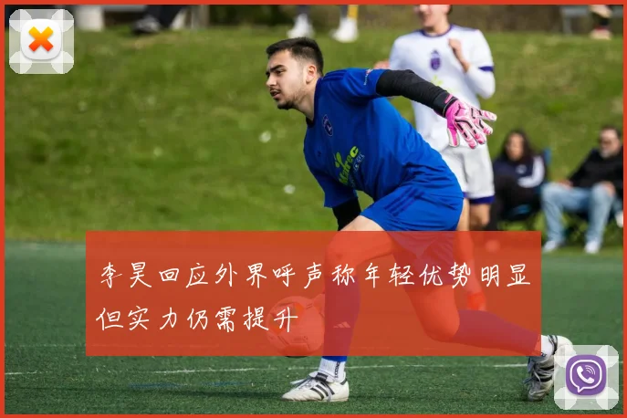 李昊回应外界呼声称年轻优势明显但实力仍需提升