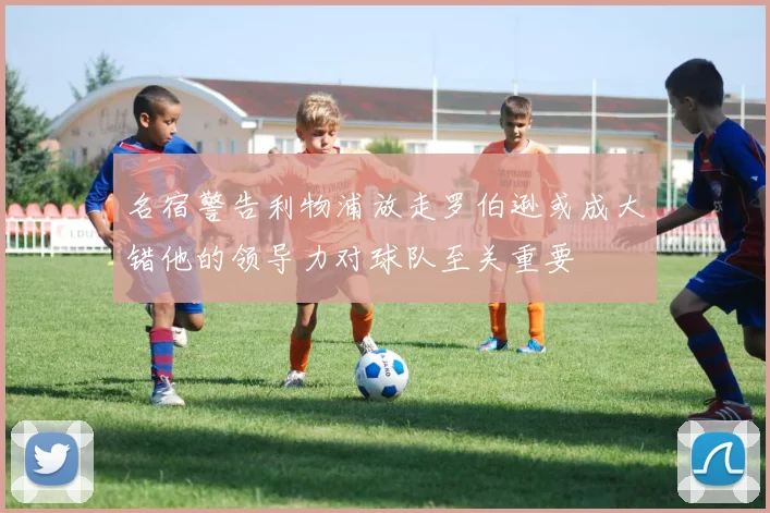 名宿警告利物浦放走罗伯逊或成大错他的领导力对球队至关重要