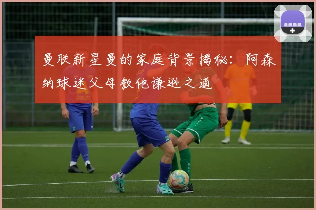 曼联新星曼的家庭背景揭秘：阿森纳球迷父母教他谦逊之道