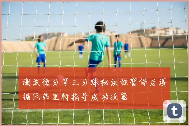 谢泼德分享三分球秘诀称暂停后遵循范弗里特指导成功投篮