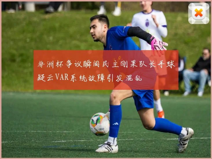 非洲杯争议瞬间民主刚果队长手球疑云VAR系统故障引发混乱