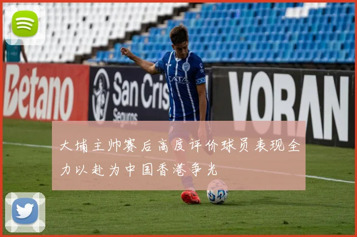大埔主帅赛后高度评价球员表现全力以赴为中国香港争光