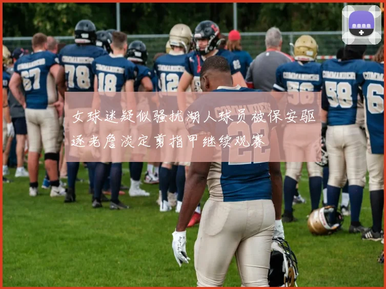 女球迷疑似骚扰湖人球员被保安驱逐老詹淡定剪指甲继续观赛