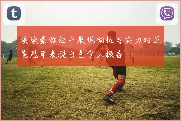 埃迪豪称纽卡展现韧性与实力对卫冕冠军表现出色令人振奋