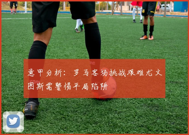 意甲分析：罗马客场挑战艰难尤文图斯需警惕平局陷阱