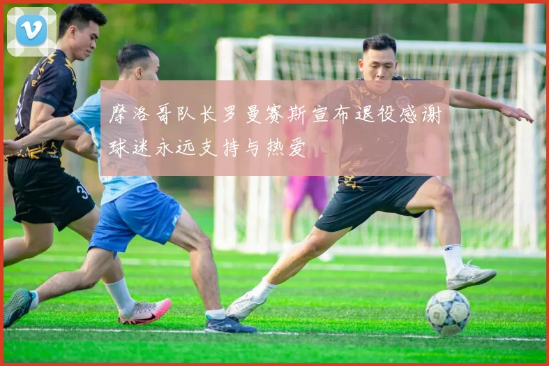 摩洛哥队长罗曼赛斯宣布退役感谢球迷永远支持与热爱