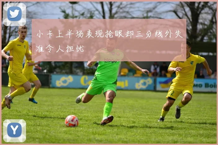 小卡上半场表现抢眼却三分线外失准令人担忧