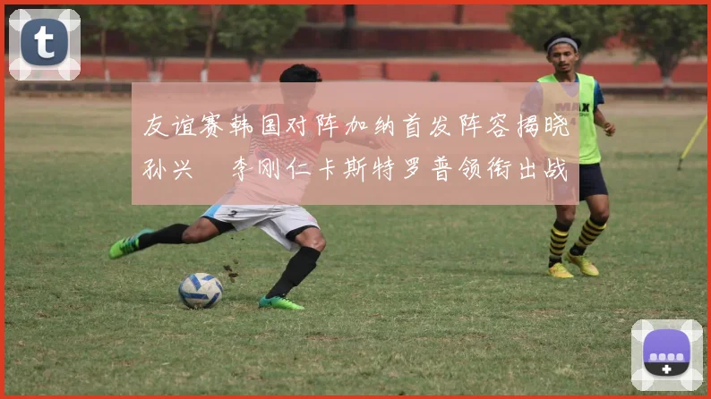 友谊赛韩国对阵加纳首发阵容揭晓孙兴慜李刚仁卡斯特罗普领衔出战