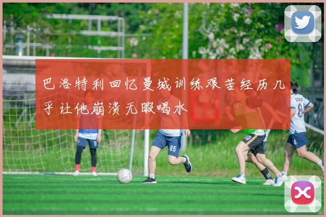 巴洛特利回忆曼城训练艰苦经历几乎让他崩溃无暇喝水