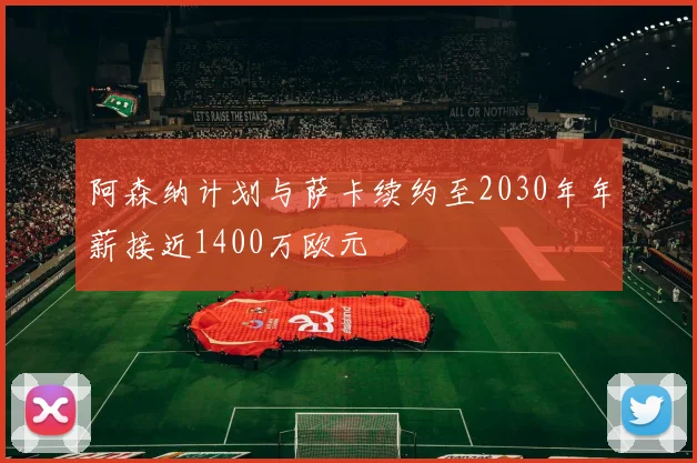阿森纳计划与萨卡续约至2030年年薪接近1400万欧元