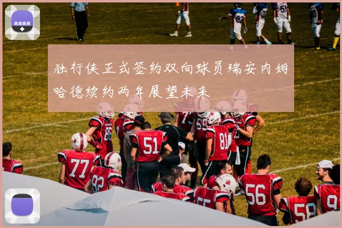 独行侠正式签约双向球员瑞安内姆哈德续约两年展望未来