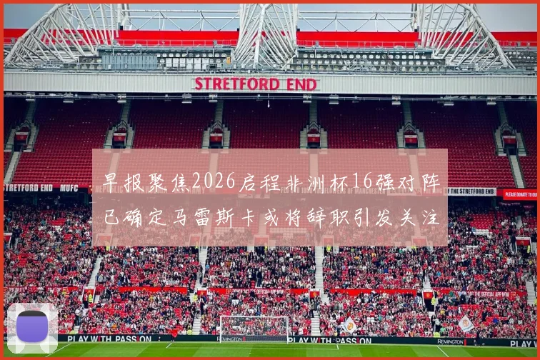 早报聚焦2026启程非洲杯16强对阵已确定马雷斯卡或将辞职引发关注