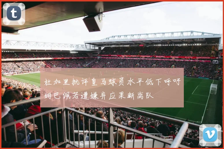 杜加里批评皇马球员水平低下呼吁姆巴佩若遭嫌弃应果断离队