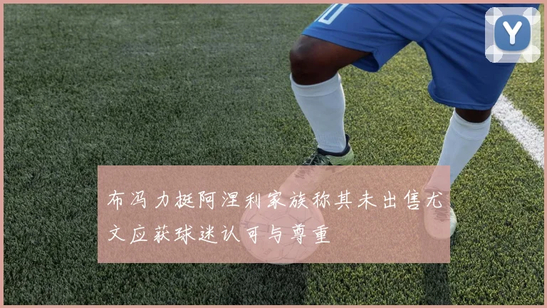 布冯力挺阿涅利家族称其未出售尤文应获球迷认可与尊重