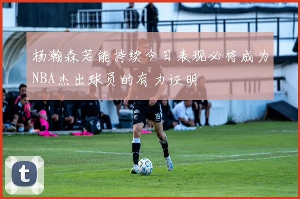 杨瀚森若能持续今日表现必将成为NBA杰出球员的有力证明
