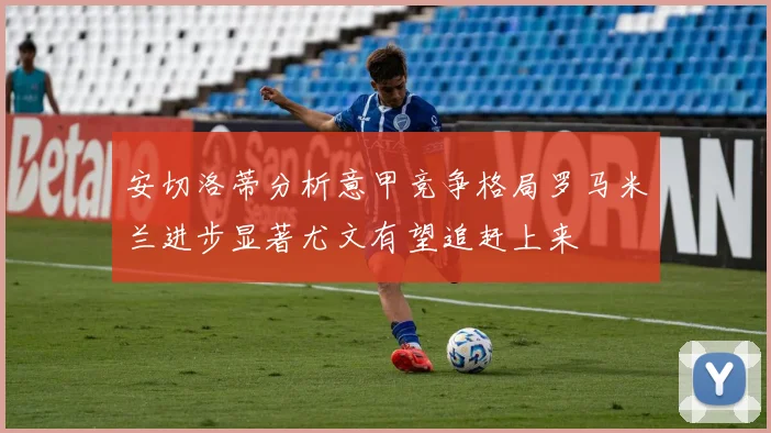 安切洛蒂分析意甲竞争格局罗马米兰进步显著尤文有望追赶上来