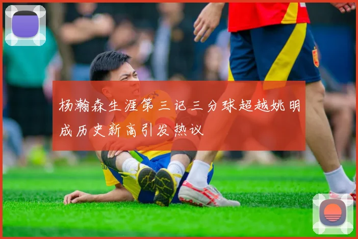 杨瀚森生涯第三记三分球超越姚明成历史新高引发热议
