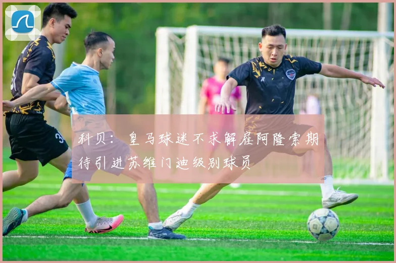 科贝：皇马球迷不求解雇阿隆索期待引进苏维门迪级别球员