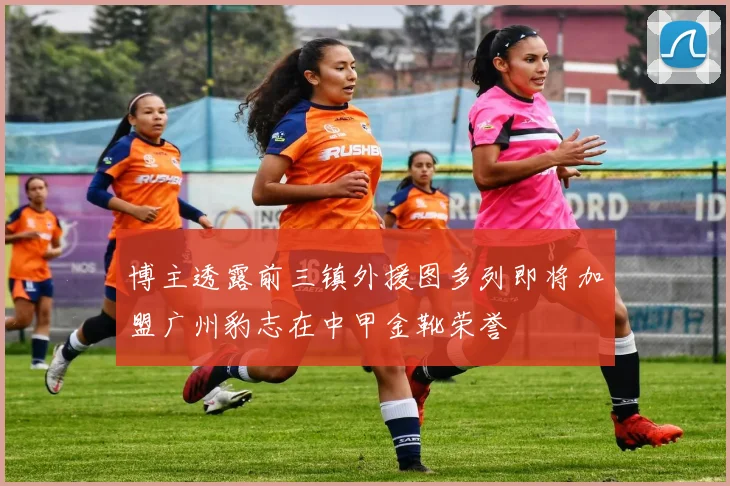 博主透露前三镇外援图多列即将加盟广州豹志在中甲金靴荣誉