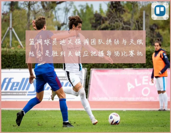 篮网球员迪文强调团队拼劲与天赋结合是胜利关键应把握每场比赛机会