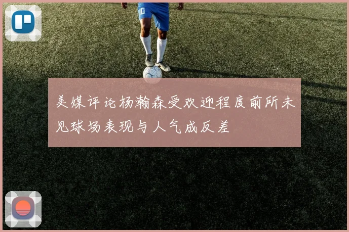 美媒评论杨瀚森受欢迎程度前所未见球场表现与人气成反差