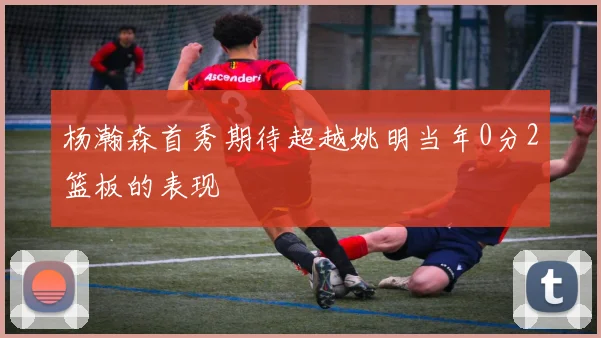 杨瀚森首秀期待超越姚明当年0分2篮板的表现