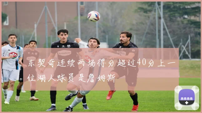 东契奇连续两场得分超过40分上一位湖人球员是詹姆斯