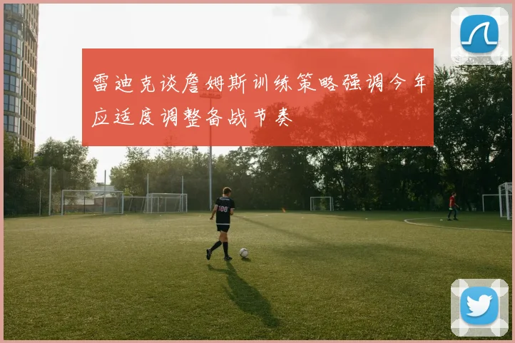 雷迪克谈詹姆斯训练策略强调今年应适度调整备战节奏